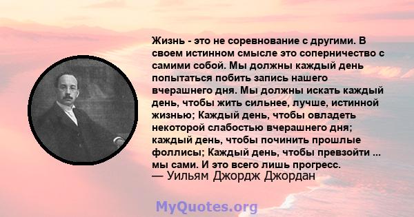 Жизнь - это не соревнование с другими. В своем истинном смысле это соперничество с самими собой. Мы должны каждый день попытаться побить запись нашего вчерашнего дня. Мы должны искать каждый день, чтобы жить сильнее,