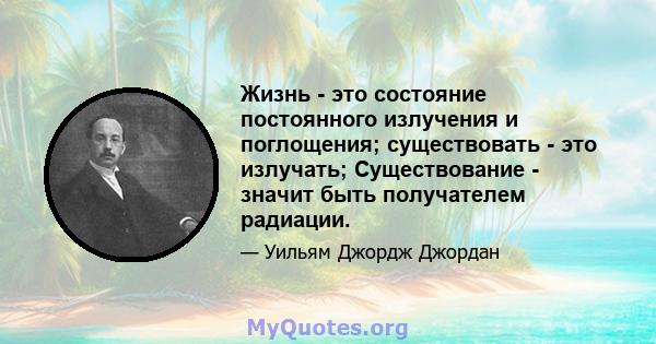 Жизнь - это состояние постоянного излучения и поглощения; существовать - это излучать; Существование - значит быть получателем радиации.