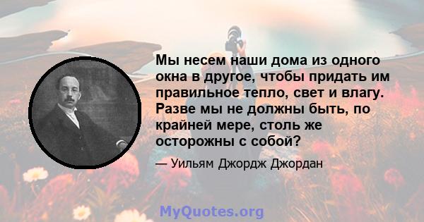 Мы несем наши дома из одного окна в другое, чтобы придать им правильное тепло, свет и влагу. Разве мы не должны быть, по крайней мере, столь же осторожны с собой?