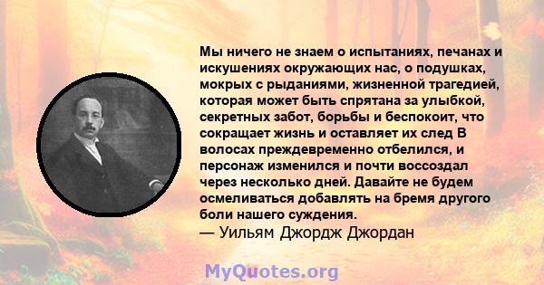 Мы ничего не знаем о испытаниях, печанах и искушениях окружающих нас, о подушках, мокрых с рыданиями, жизненной трагедией, которая может быть спрятана за улыбкой, секретных забот, борьбы и беспокоит, что сокращает жизнь 