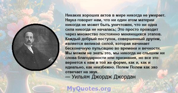 Никаких хороших актов в мире никогда не умирает. Наука говорит нам, что ни один атом материи никогда не может быть уничтожен, что ни одна сила никогда не началась; Это просто проходит через множество постоянно