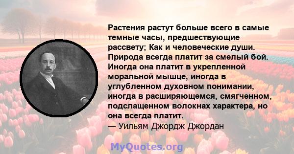 Растения растут больше всего в самые темные часы, предшествующие рассвету; Как и человеческие души. Природа всегда платит за смелый бой. Иногда она платит в укрепленной моральной мышце, иногда в углубленном духовном