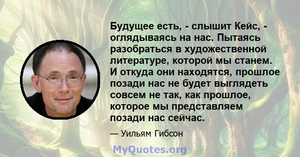 Будущее есть, - слышит Кейс, - оглядываясь на нас. Пытаясь разобраться в художественной литературе, которой мы станем. И откуда они находятся, прошлое позади нас не будет выглядеть совсем не так, как прошлое, которое мы 