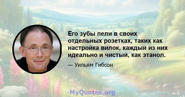 Его зубы пели в своих отдельных розетках, таких как настройка вилок, каждый из них идеально и чистый, как этанол.