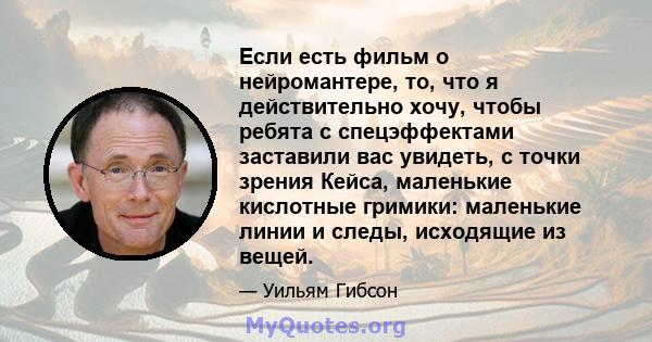 Если есть фильм о нейромантере, то, что я действительно хочу, чтобы ребята с спецэффектами заставили вас увидеть, с точки зрения Кейса, маленькие кислотные гримики: маленькие линии и следы, исходящие из вещей.