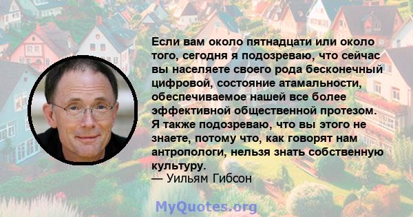 Если вам около пятнадцати или около того, сегодня я подозреваю, что сейчас вы населяете своего рода бесконечный цифровой, состояние атамальности, обеспечиваемое нашей все более эффективной общественной протезом. Я также 