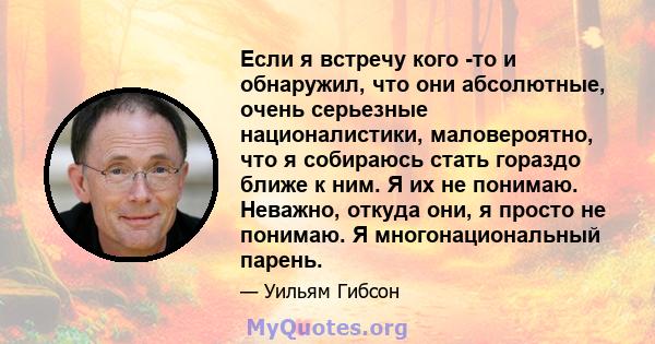 Если я встречу кого -то и обнаружил, что они абсолютные, очень серьезные националистики, маловероятно, что я собираюсь стать гораздо ближе к ним. Я их не понимаю. Неважно, откуда они, я просто не понимаю. Я