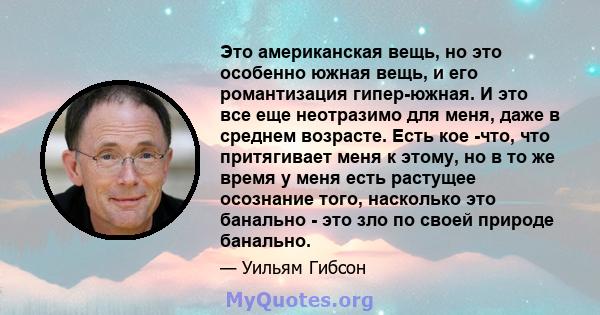 Это американская вещь, но это особенно южная вещь, и его романтизация гипер-южная. И это все еще неотразимо для меня, даже в среднем возрасте. Есть кое -что, что притягивает меня к этому, но в то же время у меня есть