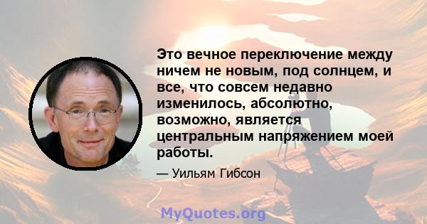 Это вечное переключение между ничем не новым, под солнцем, и все, что совсем недавно изменилось, абсолютно, возможно, является центральным напряжением моей работы.