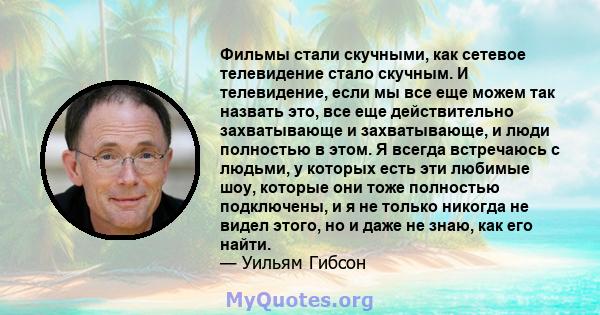 Фильмы стали скучными, как сетевое телевидение стало скучным. И телевидение, если мы все еще можем так назвать это, все еще действительно захватывающе и захватывающе, и люди полностью в этом. Я всегда встречаюсь с