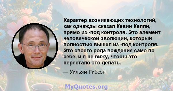 Характер возникающих технологий, как однажды сказал Кевин Келли, прямо из -под контроля. Это элемент человеческой эволюции, который полностью вышел из -под контроля. Это своего рода вождение само по себе, и я не вижу,