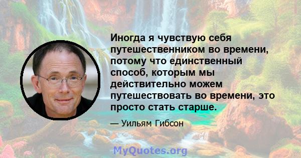 Иногда я чувствую себя путешественником во времени, потому что единственный способ, которым мы действительно можем путешествовать во времени, это просто стать старше.