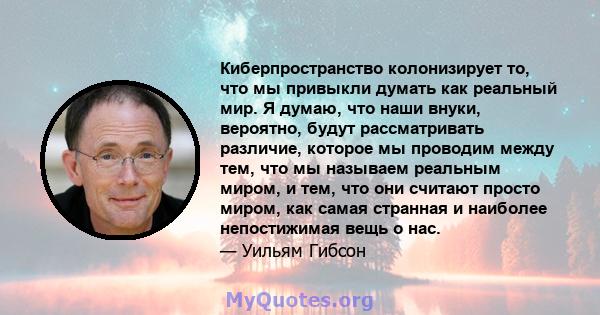 Киберпространство колонизирует то, что мы привыкли думать как реальный мир. Я думаю, что наши внуки, вероятно, будут рассматривать различие, которое мы проводим между тем, что мы называем реальным миром, и тем, что они