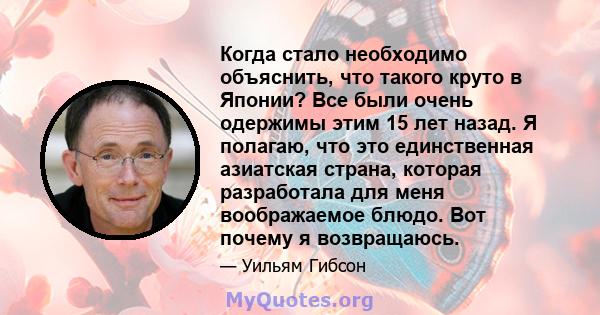 Когда стало необходимо объяснить, что такого круто в Японии? Все были очень одержимы этим 15 лет назад. Я полагаю, что это единственная азиатская страна, которая разработала для меня воображаемое блюдо. Вот почему я