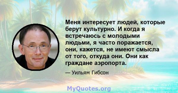 Меня интересует людей, которые берут культурно. И когда я встречаюсь с молодыми людьми, я часто поражается, они, кажется, не имеют смысла от того, откуда они. Они как граждане аэропорта.