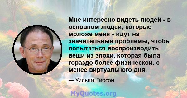 Мне интересно видеть людей - в основном людей, которые моложе меня - идут на значительные проблемы, чтобы попытаться воспроизводить вещи из эпохи, которая была гораздо более физической, с менее виртуального дня.