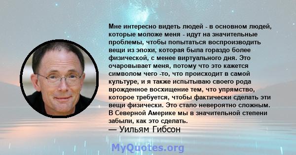 Мне интересно видеть людей - в основном людей, которые моложе меня - идут на значительные проблемы, чтобы попытаться воспроизводить вещи из эпохи, которая была гораздо более физической, с менее виртуального дня. Это