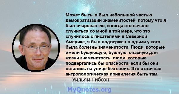 Может быть, я был небольшой частью демократизации знаменитостей, потому что я был очарован ею, и когда это начало случиться со мной в той мере, что это случилось с писателями в Северной Америке, я был подвержен людьми у 