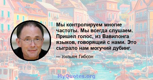 Мы контролируем многие частоты. Мы всегда слушаем. Пришел голос, из Вавилонга языков, говорящий с нами. Это сыграло нам могучий дубинг.