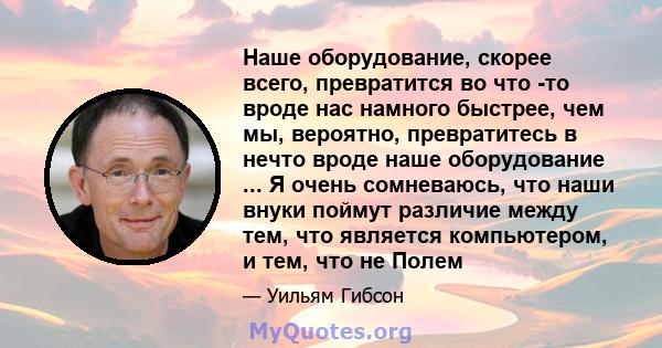 Наше оборудование, скорее всего, превратится во что -то вроде нас намного быстрее, чем мы, вероятно, превратитесь в нечто вроде наше оборудование ... Я очень сомневаюсь, что наши внуки поймут различие между тем, что