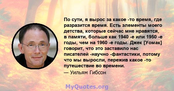 По сути, я вырос за какое -то время, где разразится время. Есть элементы моего детства, которые сейчас мне нравятся, в памяти, больше как 1940 -е или 1950 -е годы, чем на 1960 -е годы. Джек [Уомак] говорит, что это