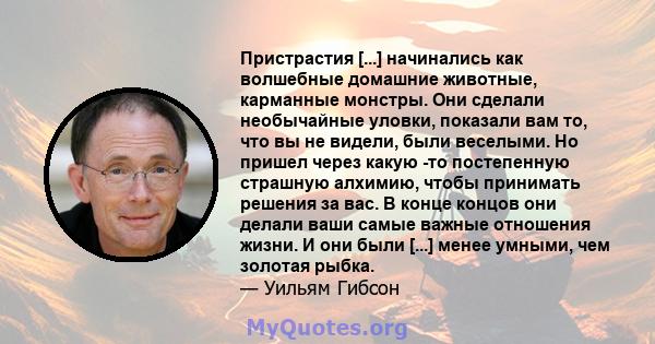 Пристрастия [...] начинались как волшебные домашние животные, карманные монстры. Они сделали необычайные уловки, показали вам то, что вы не видели, были веселыми. Но пришел через какую -то постепенную страшную алхимию,