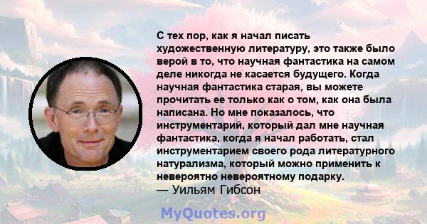 С тех пор, как я начал писать художественную литературу, это также было верой в то, что научная фантастика на самом деле никогда не касается будущего. Когда научная фантастика старая, вы можете прочитать ее только как о 