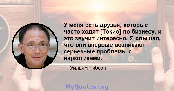 У меня есть друзья, которые часто ходят [Токио] по бизнесу, и это звучит интересно. Я слышал, что они впервые возникают серьезные проблемы с наркотиками.