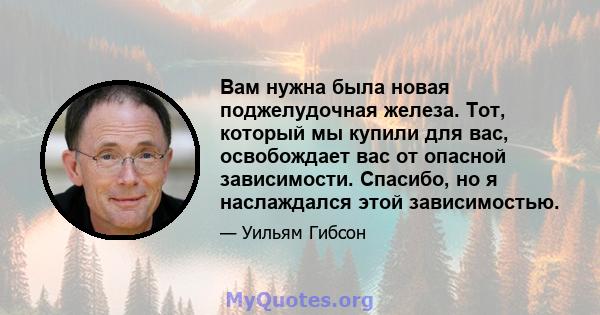 Вам нужна была новая поджелудочная железа. Тот, который мы купили для вас, освобождает вас от опасной зависимости. Спасибо, но я наслаждался этой зависимостью.