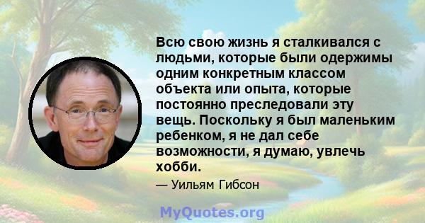 Всю свою жизнь я сталкивался с людьми, которые были одержимы одним конкретным классом объекта или опыта, которые постоянно преследовали эту вещь. Поскольку я был маленьким ребенком, я не дал себе возможности, я думаю,