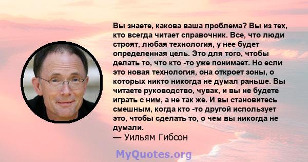 Вы знаете, какова ваша проблема? Вы из тех, кто всегда читает справочник. Все, что люди строят, любая технология, у нее будет определенная цель. Это для того, чтобы делать то, что кто -то уже понимает. Но если это новая 