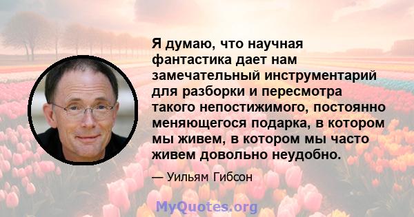 Я думаю, что научная фантастика дает нам замечательный инструментарий для разборки и пересмотра такого непостижимого, постоянно меняющегося подарка, в котором мы живем, в котором мы часто живем довольно неудобно.