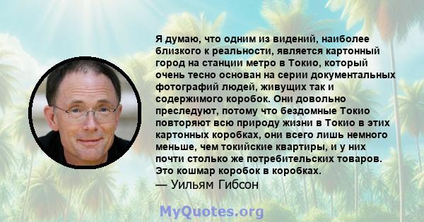 Я думаю, что одним из видений, наиболее близкого к реальности, является картонный город на станции метро в Токио, который очень тесно основан на серии документальных фотографий людей, живущих так и содержимого коробок.