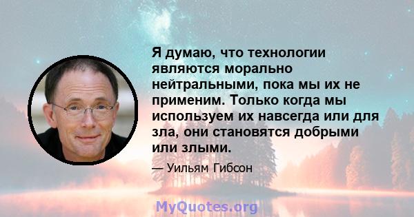 Я думаю, что технологии являются морально нейтральными, пока мы их не применим. Только когда мы используем их навсегда или для зла, они становятся добрыми или злыми.