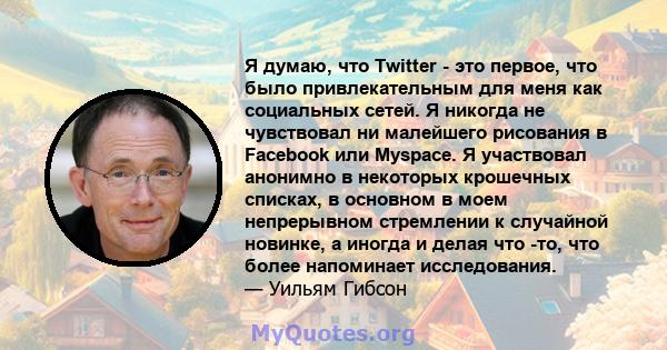 Я думаю, что Twitter - это первое, что было привлекательным для меня как социальных сетей. Я никогда не чувствовал ни малейшего рисования в Facebook или Myspace. Я участвовал анонимно в некоторых крошечных списках, в