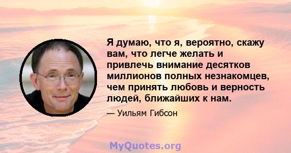 Я думаю, что я, вероятно, скажу вам, что легче желать и привлечь внимание десятков миллионов полных незнакомцев, чем принять любовь и верность людей, ближайших к нам.