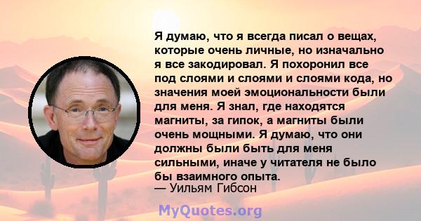 Я думаю, что я всегда писал о вещах, которые очень личные, но изначально я все закодировал. Я похоронил все под слоями и слоями и слоями кода, но значения моей эмоциональности были для меня. Я знал, где находятся