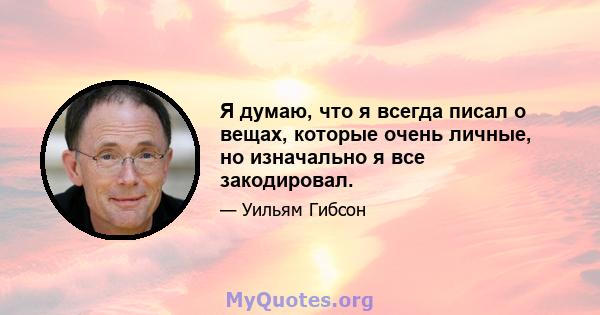 Я думаю, что я всегда писал о вещах, которые очень личные, но изначально я все закодировал.