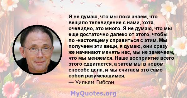 Я не думаю, что мы пока знаем, что вещало телевидение с нами, хотя, очевидно, это много. Я не думаю, что мы еще достаточно далеко от этого, чтобы по -настоящему справиться с этим. Мы получаем эти вещи, я думаю, они