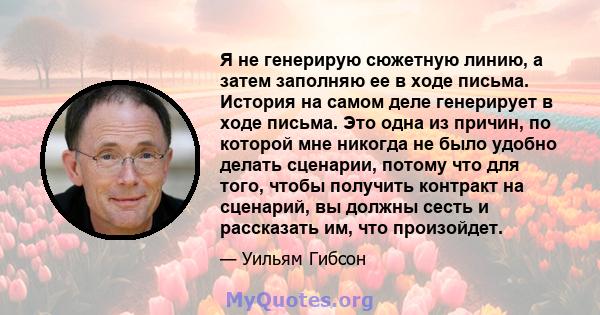 Я не генерирую сюжетную линию, а затем заполняю ее в ходе письма. История на самом деле генерирует в ходе письма. Это одна из причин, по которой мне никогда не было удобно делать сценарии, потому что для того, чтобы