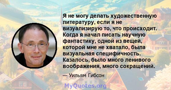 Я не могу делать художественную литературу, если я не визуализирую то, что происходит. Когда я начал писать научную фантастику, одной из вещей, которой мне не хватало, была визуальная специфичность. Казалось, было много 