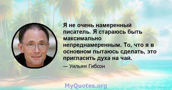 Я не очень намеренный писатель. Я стараюсь быть максимально непреднамеренным. То, что я в основном пытаюсь сделать, это пригласить духа на чай.