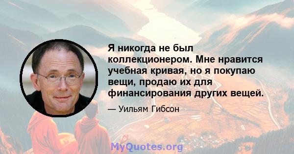 Я никогда не был коллекционером. Мне нравится учебная кривая, но я покупаю вещи, продаю их для финансирования других вещей.