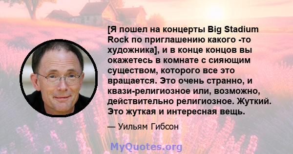 [Я пошел на концерты Big Stadium Rock по приглашению какого -то художника], и в конце концов вы окажетесь в комнате с сияющим существом, которого все это вращается. Это очень странно, и квази-религиозное или, возможно,