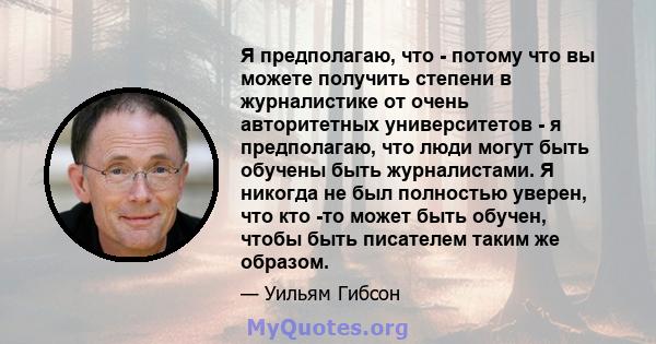 Я предполагаю, что - потому что вы можете получить степени в журналистике от очень авторитетных университетов - я предполагаю, что люди могут быть обучены быть журналистами. Я никогда не был полностью уверен, что кто