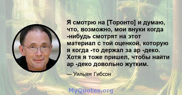 Я смотрю на [Торонто] и думаю, что, возможно, мои внуки когда -нибудь смотрят на этот материал с той оценкой, которую я когда -то держал за ар -деко. Хотя я тоже пришел, чтобы найти ар -деко довольно жутким.