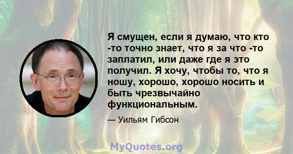 Я смущен, если я думаю, что кто -то точно знает, что я за что -то заплатил, или даже где я это получил. Я хочу, чтобы то, что я ношу, хорошо, хорошо носить и быть чрезвычайно функциональным.