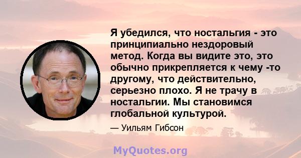 Я убедился, что ностальгия - это принципиально нездоровый метод. Когда вы видите это, это обычно прикрепляется к чему -то другому, что действительно, серьезно плохо. Я не трачу в ностальгии. Мы становимся глобальной