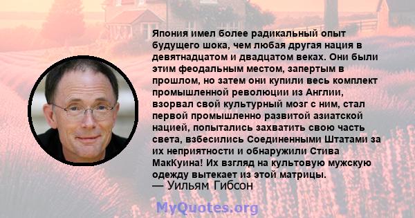 Япония имел более радикальный опыт будущего шока, чем любая другая нация в девятнадцатом и двадцатом веках. Они были этим феодальным местом, запертым в прошлом, но затем они купили весь комплект промышленной революции