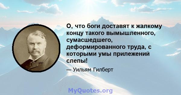 О, что боги доставят к жалкому концу такого вымышленного, сумасшедшего, деформированного труда, с которыми умы прилежений слепы!